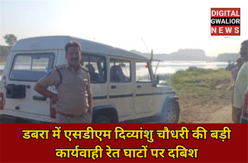 डबरा में एसडीएम दिव्यांशु चौधरी की बड़ी कार्यवाही रेत घाटों पर दबिश